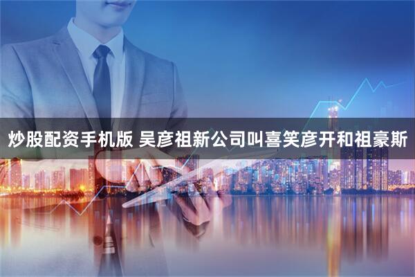 炒股配资手机版 吴彦祖新公司叫喜笑彦开和祖豪斯