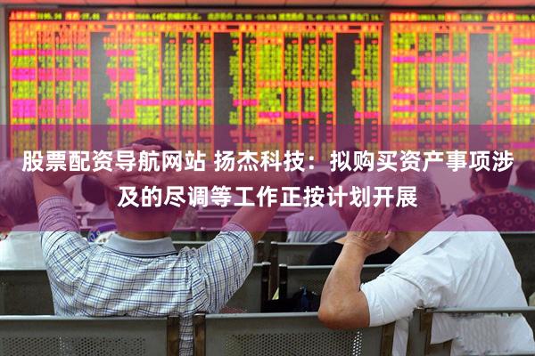 股票配资导航网站 扬杰科技：拟购买资产事项涉及的尽调等工作正按计划开展
