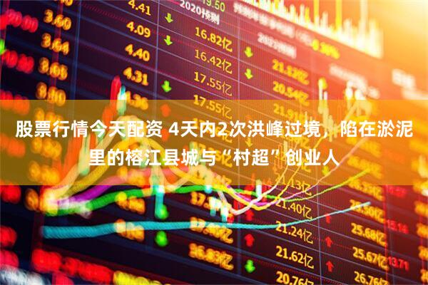 股票行情今天配资 4天内2次洪峰过境，陷在淤泥里的榕江县城与“村超”创业人