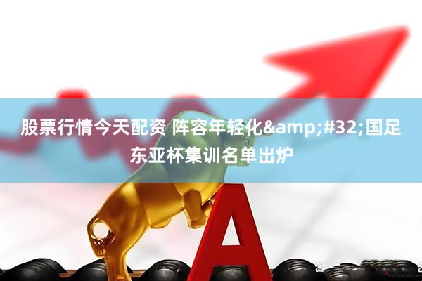 股票行情今天配资 阵容年轻化&#32;国足东亚杯集训名单出炉