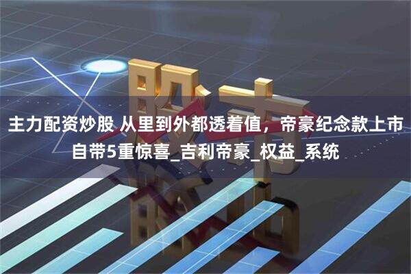 主力配资炒股 从里到外都透着值，帝豪纪念款上市自带5重惊喜_吉利帝豪_权益_系统