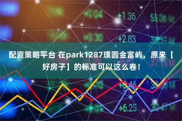 配资策略平台 在park1287璞圆金富屿，原来【好房子】的标准可以这么卷！