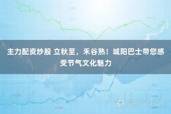 主力配资炒股 立秋至，禾谷熟！城阳巴士带您感受节气文化魅力