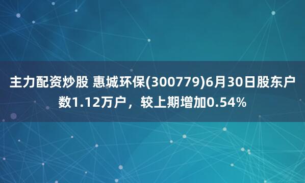 主力配资炒股 惠城环保(300779)6月30日股东户数1.12万户，较上期增加0.54%