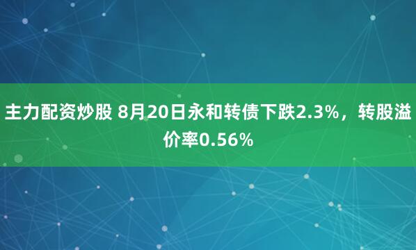 主力配资炒股 8月20日永和转债下跌2.3%，转股溢价率0.56%