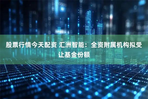 股票行情今天配资 汇洲智能：全资附属机构拟受让基金份额