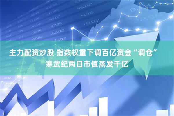 主力配资炒股 指数权重下调百亿资金“调仓”   寒武纪两日市值蒸发千亿