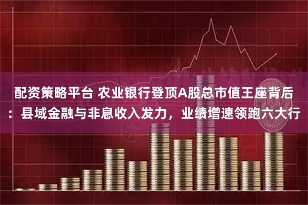 配资策略平台 农业银行登顶A股总市值王座背后：县域金融与非息收入发力，业绩增速领跑六大行