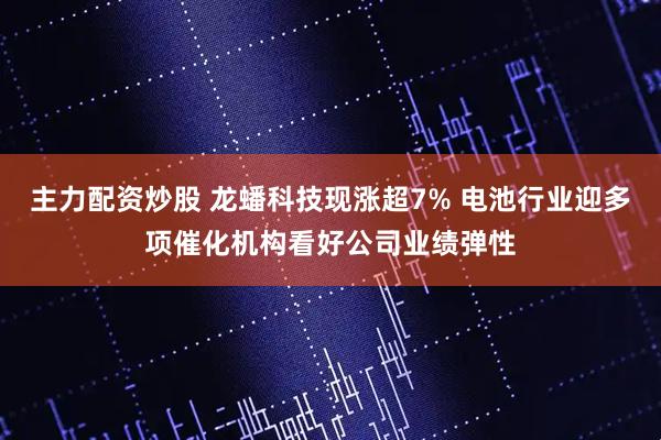 主力配资炒股 龙蟠科技现涨超7% 电池行业迎多项催化机构看好公司业绩弹性