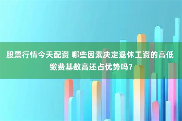 股票行情今天配资 哪些因素决定退休工资的高低 缴费基数高还占优势吗？