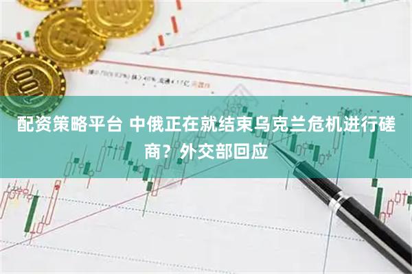 配资策略平台 中俄正在就结束乌克兰危机进行磋商？外交部回应