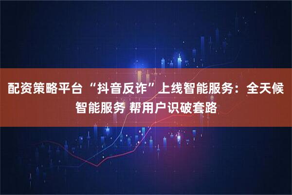 配资策略平台 “抖音反诈”上线智能服务：全天候智能服务 帮用户识破套路