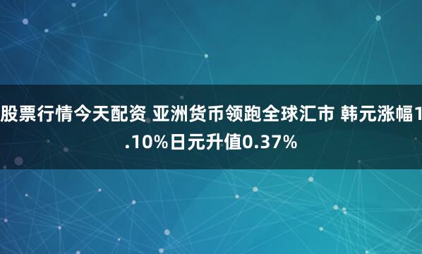 股票行情今天配资 亚洲货币领跑全球汇市 韩元涨幅1.10%日元升值0.37%