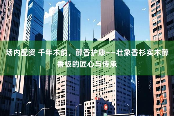 场内配资 千年木韵，醇香护康——壮象香杉实木醇香板的匠心与传承
