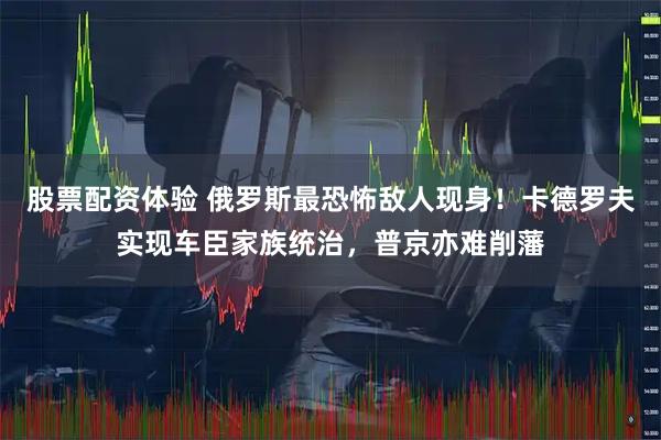 股票配资体验 俄罗斯最恐怖敌人现身！卡德罗夫实现车臣家族统治，普京亦难削藩