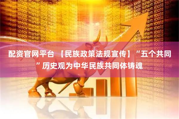 配资官网平台 【民族政策法规宣传】“五个共同”历史观为中华民族共同体铸魂