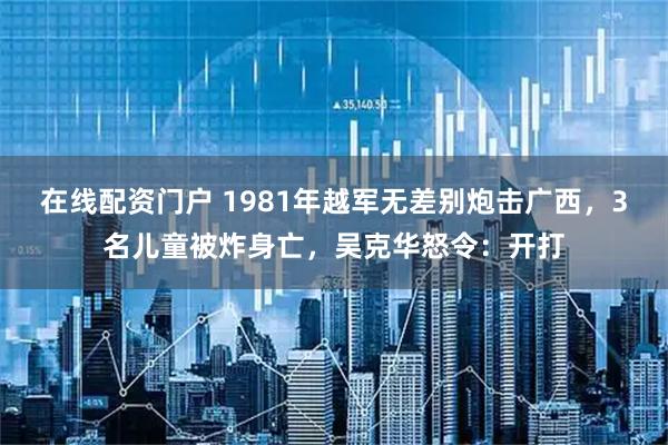 在线配资门户 1981年越军无差别炮击广西，3名儿童被炸身亡，吴克华怒令：开打