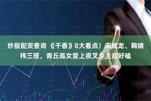 炒股配资查询 《千香》8大看点！宋威龙、鞠婧祎三搭，青丘孤女爱上夜叉少主超好嗑