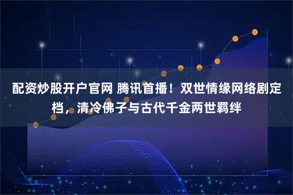 配资炒股开户官网 腾讯首播！双世情缘网络剧定档，清冷佛子与古代千金两世羁绊