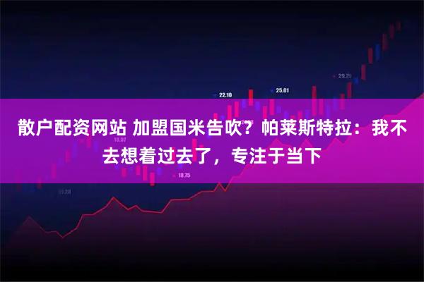 散户配资网站 加盟国米告吹？帕莱斯特拉：我不去想着过去了，专注于当下