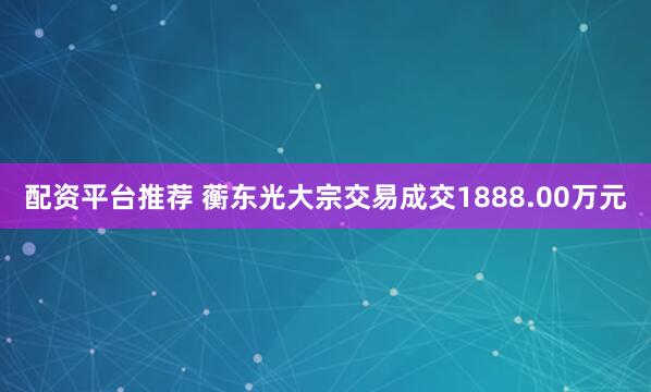 配资平台推荐 蘅东光大宗交易成交1888.00万元