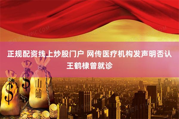 正规配资线上炒股门户 网传医疗机构发声明否认王鹤棣曾就诊