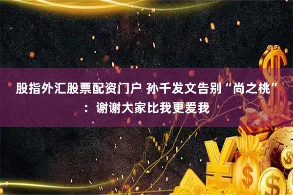 股指外汇股票配资门户 孙千发文告别“尚之桃”：谢谢大家比我更爱我