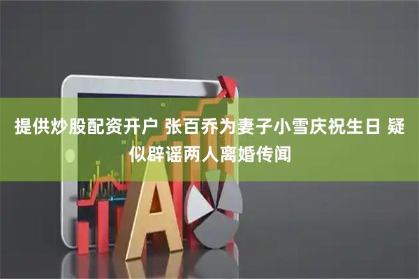 提供炒股配资开户 张百乔为妻子小雪庆祝生日 疑似辟谣两人离婚传闻
